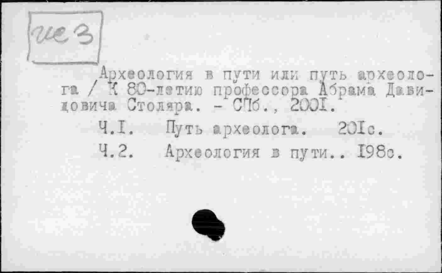 ﻿і_______І
Археология в пути или путь археолога. / { 8О-лотию профессора Абрама Давидовича Столяра. - СПб., 2001.'
4.1.	Путь археолога. 201с.
4.2.	Археология в пути.. 198с.